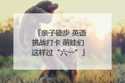 亲子徒步 英语挑战打卡 萌娃们这样过“六一”