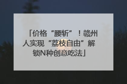 价格“腰斩”！赣州人实现“荔枝自由”解锁N种创意吃法