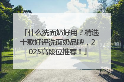 什么洗面奶好用？精选十款好评洗面奶品牌，2025高段位推荐！