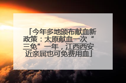 今年多地颁布献血新政策：太原献血一次“三免”一年，江西西安近亲属也可免费用血