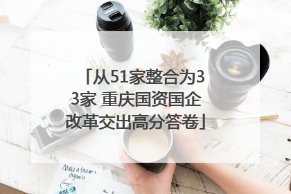 从51家整合为33家 重庆国资国企改革交出高分答卷