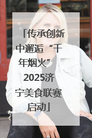 传承创新中邂逅“千年烟火” 2025济宁美食联赛启动