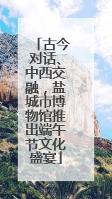 古今对话、中西交融，盐城市博物馆推出端午节文化盛宴