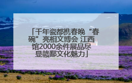千年瓷都携春晚“春碗”亮相文博会 江西馆2000余件展品尽显赣鄱文化魅力