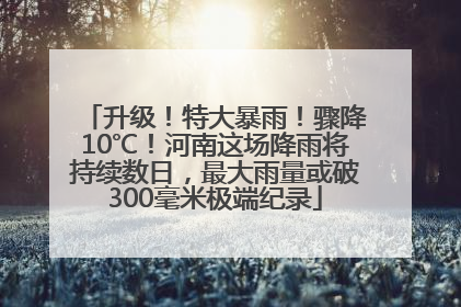 升级！特大暴雨！骤降10℃！河南这场降雨将持续数日，最大雨量或破300毫米极端纪录