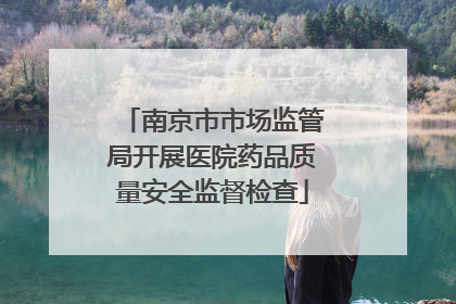南京市市场监管局开展医院药品质量安全监督检查