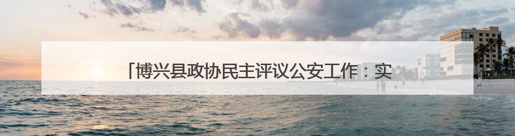 博兴县政协民主评议公安工作：实地检阅现代警务改革“数字答卷”
