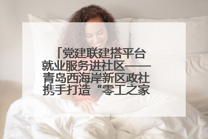 党建联建搭平台 就业服务进社区——青岛西海岸新区政社携手打造“零工之家”就业服务新阵地