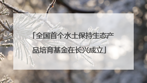 全国首个水土保持生态产品培育基金在长兴成立