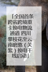 全国首条跨省跨境重卡换电物流通道 四川攀枝花至云南磨憨（关累）换电干线启动