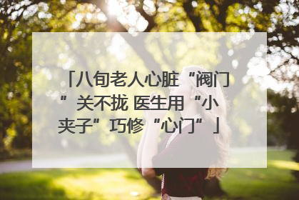 八旬老人心脏“阀门”关不拢 医生用“小夹子”巧修“心门”