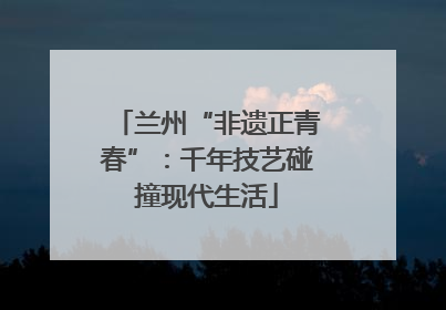 兰州“非遗正青春”：千年技艺碰撞现代生活