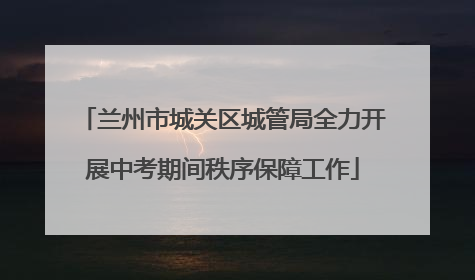 兰州市城关区城管局全力开展中考期间秩序保障工作