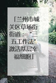 兰州市城关区草场街街道：“三五工作法”激活基层幸福细胞