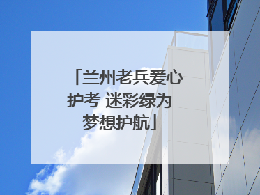 兰州老兵爱心护考 迷彩绿为梦想护航
