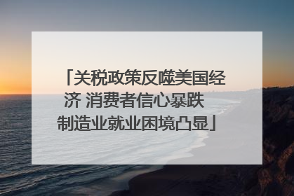 关税政策反噬美国经济 消费者信心暴跌 制造业就业困境凸显