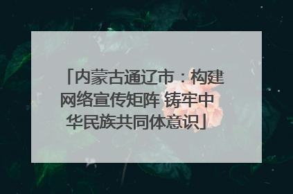 内蒙古通辽市：构建网络宣传矩阵 铸牢中华民族共同体意识