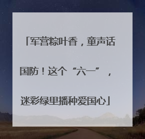 军营粽叶香，童声话国防！这个“六一”，迷彩绿里播种爱国心