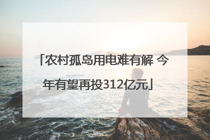 农村孤岛用电难有解 今年有望再投312亿元