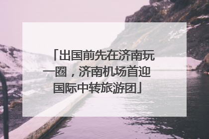 出国前先在济南玩一圈，济南机场首迎国际中转旅游团