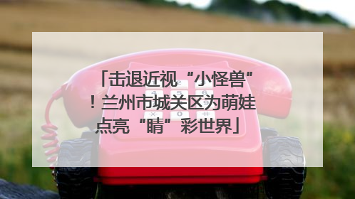 击退近视“小怪兽”！兰州市城关区为萌娃点亮“睛”彩世界