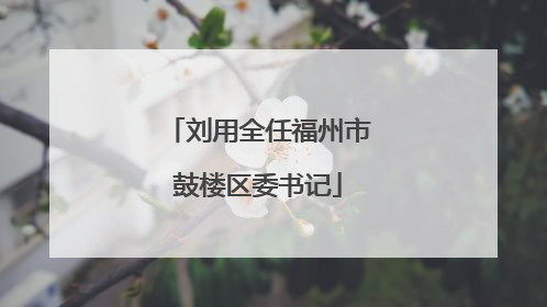 刘用全任福州市鼓楼区委书记
