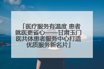 医疗服务有温度 患者就医更省心——甘肃玉门医共体患者服务中心打造优质服务新名片
