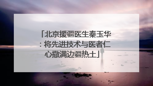 北京援疆医生秦玉华：将先进技术与医者仁心撒满边疆热土