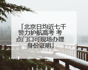 北京日均近七千警力护航高考 考点门口可现场办理身份证明