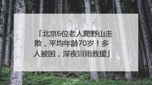 北京6位老人爬野山走散，平均年龄70岁！多人被困，深夜冒雨救援