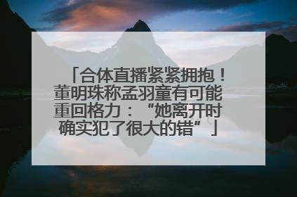 合体直播紧紧拥抱！董明珠称孟羽童有可能重回格力：“她离开时确实犯了很大的错”