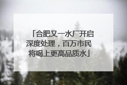 合肥又一水厂开启深度处理，百万市民将喝上更高品质水