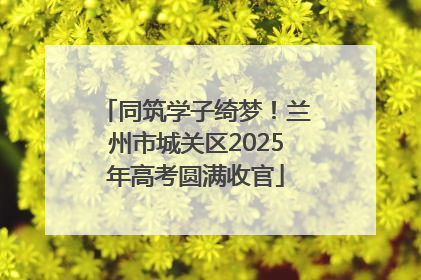 同筑学子绮梦！兰州市城关区2025年高考圆满收官
