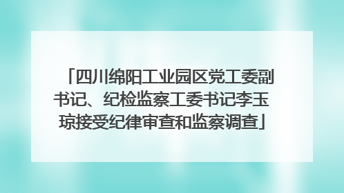 四川绵阳工业园区党工委副书记、纪检监察工委书记李玉琼接受纪律审查和监察调查