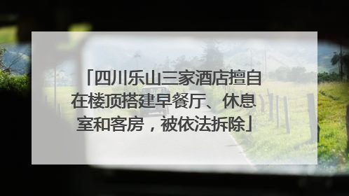 四川乐山三家酒店擅自在楼顶搭建早餐厅、休息室和客房，被依法拆除