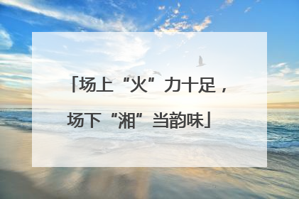 场上“火”力十足，场下“湘”当韵味