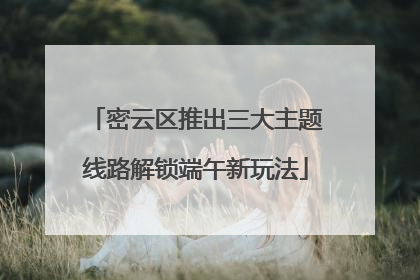 密云区推出三大主题线路解锁端午新玩法