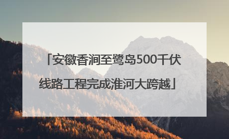 安徽香涧至鹭岛500千伏线路工程完成淮河大跨越
