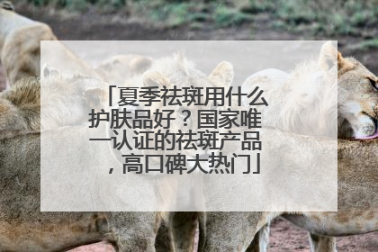 夏季祛斑用什么护肤品好？国家唯一认证的祛斑产品，高口碑大热门