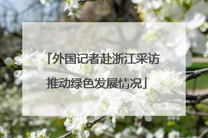 外国记者赴浙江采访推动绿色发展情况