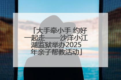 大手牵小手 约好一起走——沙洋小江湖监狱举办2025年亲子帮教活动