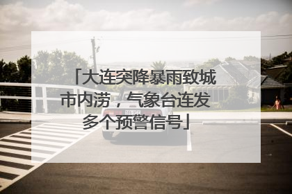 大连突降暴雨致城市内涝，气象台连发多个预警信号