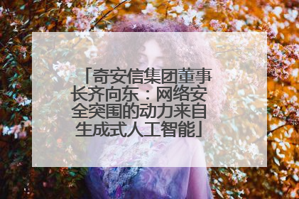 奇安信集团董事长齐向东：网络安全突围的动力来自生成式人工智能