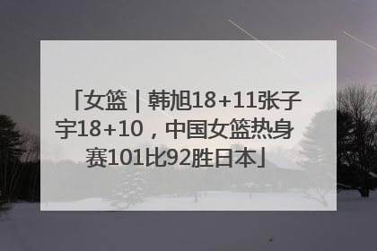 女篮｜韩旭18+11张子宇18+10，中国女篮热身赛101比92胜日本