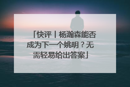 快评丨杨瀚森能否成为下一个姚明？无需轻易给出答案