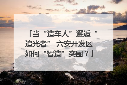 当“造车人”邂逅“追光者” 六安开发区如何“智造”突围？