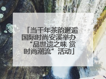 当千年茶韵邂逅国际时尚安溪举办“品世遗之味 赏时尚潮流”活动