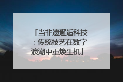 当非遗邂逅科技：传统技艺在数字浪潮中重焕生机