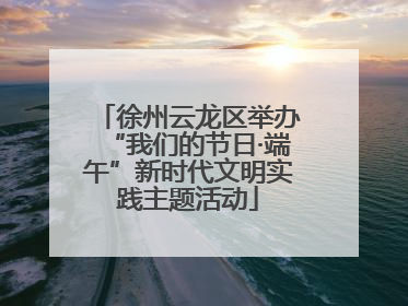 徐州云龙区举办“我们的节日·端午”新时代文明实践主题活动