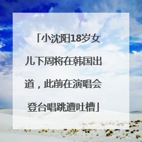 小沈阳18岁女儿下周将在韩国出道，此前在演唱会登台唱跳遭吐槽